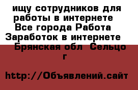 ищу сотрудников для работы в интернете - Все города Работа » Заработок в интернете   . Брянская обл.,Сельцо г.